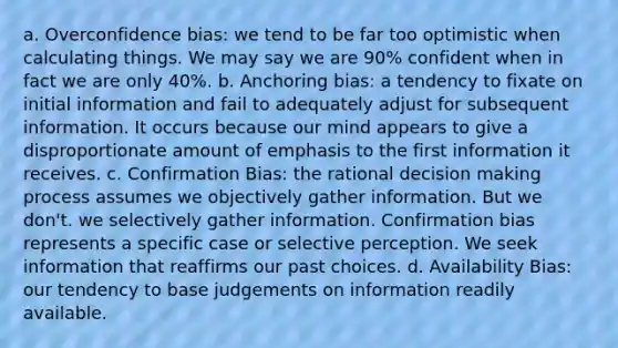 a. Overconfidence bias: we tend to be far too optimistic when calculating things. We may say we are 90% confident when in fact we are only 40%. b. Anchoring bias: a tendency to fixate on initial information and fail to adequately adjust for subsequent information. It occurs because our mind appears to give a disproportionate amount of emphasis to the first information it receives. c. Confirmation Bias: the rational decision making process assumes we objectively gather information. But we don't. we selectively gather information. Confirmation bias represents a specific case or selective perception. We seek information that reaffirms our past choices. d. Availability Bias: our tendency to base judgements on information readily available.