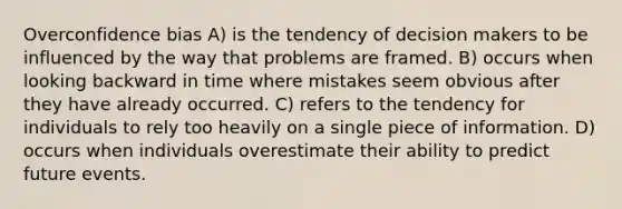 Overconfidence bias A) is the tendency of decision makers to be influenced by the way that problems are framed. B) occurs when looking backward in time where mistakes seem obvious after they have already occurred. C) refers to the tendency for individuals to rely too heavily on a single piece of information. D) occurs when individuals overestimate their ability to predict future events.