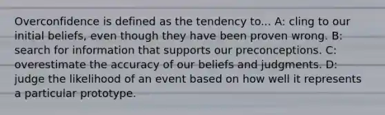 Overconfidence is defined as the tendency to... A: cling to our initial beliefs, even though they have been proven wrong. B: search for information that supports our preconceptions. C: overestimate the accuracy of our beliefs and judgments. D: judge the likelihood of an event based on how well it represents a particular prototype.