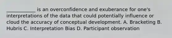 ____________ is an overconfidence and exuberance for one's interpretations of the data that could potentially influence or cloud the accuracy of conceptual development. A. Bracketing B. Hubris C. Interpretation Bias D. Participant observation