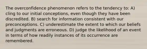 The overconfidence phenomenon refers to the tendency to: A) cling to our initial conceptions, even though they have been discredited. B) search for information consistent with our preconceptions. C) underestimate the extent to which our beliefs and judgments are erroneous. D) judge the likelihood of an event in terms of how readily instances of its occurrence are remembered.