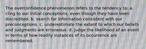 The overconfidence phenomenon refers to the tendency to: a. cling to our initial conceptions, even though they have been discredited. b. search for information consistent with our preconceptions. c. underestimate the extent to which our beliefs and judgments are erroneous. d. judge the likelihood of an event in terms of how readily instances of its occurrence are remembered.