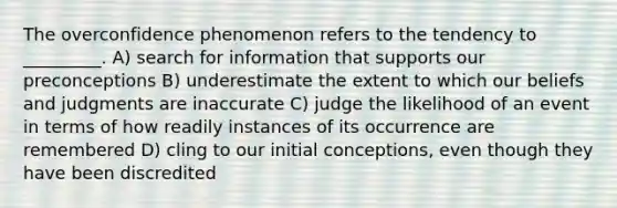 The overconfidence phenomenon refers to the tendency to _________. A) search for information that supports our preconceptions B) underestimate the extent to which our beliefs and judgments are inaccurate C) judge the likelihood of an event in terms of how readily instances of its occurrence are remembered D) cling to our initial conceptions, even though they have been discredited