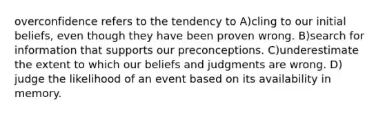 overconfidence refers to the tendency to A)cling to our initial beliefs, even though they have been proven wrong. B)search for information that supports our preconceptions. C)underestimate the extent to which our beliefs and judgments are wrong. D) judge the likelihood of an event based on its availability in memory.