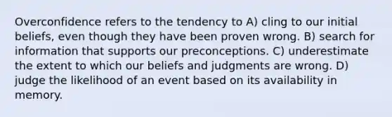 Overconfidence refers to the tendency to A) cling to our initial beliefs, even though they have been proven wrong. B) search for information that supports our preconceptions. C) underestimate the extent to which our beliefs and judgments are wrong. D) judge the likelihood of an event based on its availability in memory.