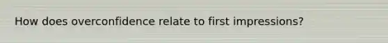How does overconfidence relate to first impressions?