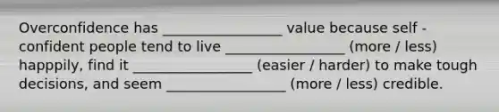 Overconfidence has _________________ value because self - confident people tend to live _________________ (more / less) happpily, find it _________________ (easier / harder) to make tough decisions, and seem _________________ (more / less) credible.