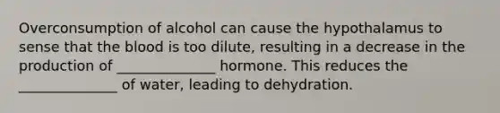 Overconsumption of alcohol can cause the hypothalamus to sense that the blood is too dilute, resulting in a decrease in the production of ______________ hormone. This reduces the ______________ of water, leading to dehydration.