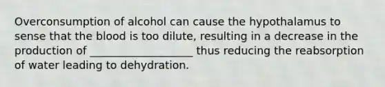 Overconsumption of alcohol can cause the hypothalamus to sense that the blood is too dilute, resulting in a decrease in the production of ___________________ thus reducing the reabsorption of water leading to dehydration.