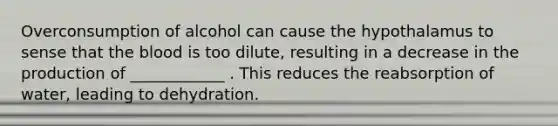 Overconsumption of alcohol can cause the hypothalamus to sense that the blood is too dilute, resulting in a decrease in the production of ____________ . This reduces the reabsorption of water, leading to dehydration.