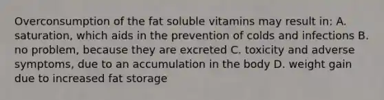 Overconsumption of the fat soluble vitamins may result in: A. saturation, which aids in the prevention of colds and infections B. no problem, because they are excreted C. toxicity and adverse symptoms, due to an accumulation in the body D. weight gain due to increased fat storage