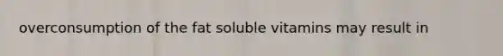 overconsumption of the fat soluble vitamins may result in