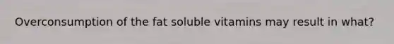 Overconsumption of the fat soluble vitamins may result in what?