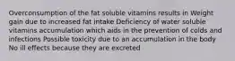 Overconsumption of the fat soluble vitamins results in Weight gain due to increased fat intake Deficiency of water soluble vitamins accumulation which aids in the prevention of colds and infections Possible toxicity due to an accumulation in the body No ill effects because they are excreted