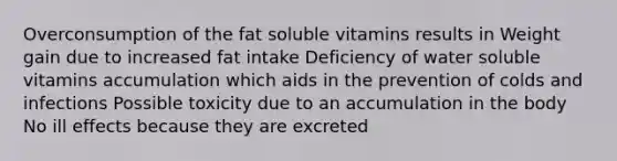 Overconsumption of the fat soluble vitamins results in Weight gain due to increased fat intake Deficiency of water soluble vitamins accumulation which aids in the prevention of colds and infections Possible toxicity due to an accumulation in the body No ill effects because they are excreted