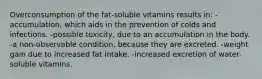 Overconsumption of the fat-soluble vitamins results in: -accumulation, which aids in the prevention of colds and infections. -possible toxicity, due to an accumulation in the body. -a non-observable condition, because they are excreted. -weight gain due to increased fat intake. -increased excretion of water-soluble vitamins.