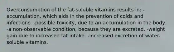 Overconsumption of the fat-soluble vitamins results in: -accumulation, which aids in the prevention of colds and infections. -possible toxicity, due to an accumulation in the body. -a non-observable condition, because they are excreted. -weight gain due to increased fat intake. -increased excretion of water-soluble vitamins.