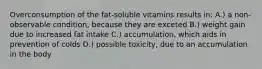 Overconsumption of the fat-soluble vitamins results in: A.) a non-observable condition, because they are exceted B.) weight gain due to increased fat intake C.) accumulation, which aids in prevention of colds D.) possible toxicity, due to an accumulation in the body