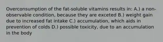 Overconsumption of the fat-soluble vitamins results in: A.) a non-observable condition, because they are exceted B.) weight gain due to increased fat intake C.) accumulation, which aids in prevention of colds D.) possible toxicity, due to an accumulation in the body