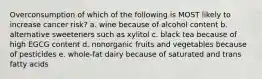 Overconsumption of which of the following is MOST likely to increase cancer risk? a. wine because of alcohol content b. alternative sweeteners such as xylitol c. black tea because of high EGCG content d. nonorganic fruits and vegetables because of pesticides e. whole-fat dairy because of saturated and trans fatty acids