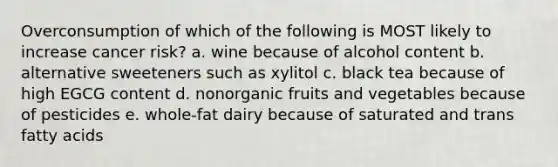 Overconsumption of which of the following is MOST likely to increase cancer risk? a. wine because of alcohol content b. alternative sweeteners such as xylitol c. black tea because of high EGCG content d. nonorganic fruits and vegetables because of pesticides e. whole-fat dairy because of saturated and trans fatty acids