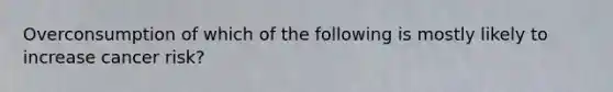 Overconsumption of which of the following is mostly likely to increase cancer risk?