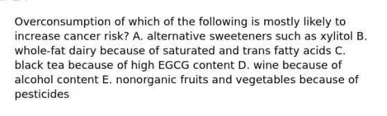 Overconsumption of which of the following is mostly likely to increase cancer risk? A. alternative sweeteners such as xylitol B. whole-fat dairy because of saturated and trans fatty acids C. black tea because of high EGCG content D. wine because of alcohol content E. nonorganic fruits and vegetables because of pesticides