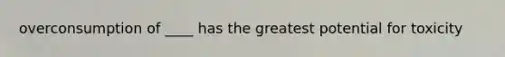 overconsumption of ____ has the greatest potential for toxicity