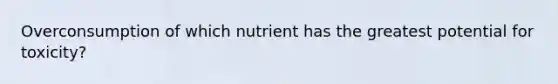 Overconsumption of which nutrient has the greatest potential for toxicity?