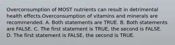 Overconsumption of MOST nutrients can result in detrimental health effects.Overconsumption of vitamins and minerals are recommended. A. Both statements are TRUE. B. Both statements are FALSE. C. The first statement is TRUE, the second is FALSE. D. The first statement is FALSE, the second is TRUE.