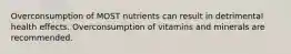 Overconsumption of MOST nutrients can result in detrimental health effects. Overconsumption of vitamins and minerals are recommended.