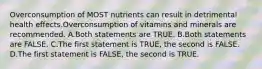 Overconsumption of MOST nutrients can result in detrimental health effects.Overconsumption of vitamins and minerals are recommended. A.Both statements are TRUE. B.Both statements are FALSE. C.The first statement is TRUE, the second is FALSE. D.The first statement is FALSE, the second is TRUE.