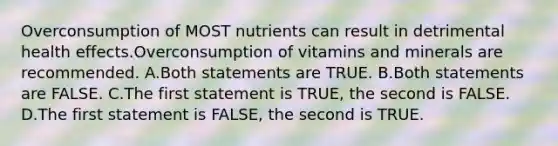 Overconsumption of MOST nutrients can result in detrimental health effects.Overconsumption of vitamins and minerals are recommended. A.Both statements are TRUE. B.Both statements are FALSE. C.The first statement is TRUE, the second is FALSE. D.The first statement is FALSE, the second is TRUE.