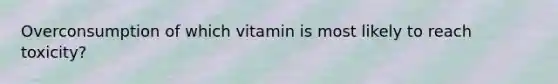 Overconsumption of which vitamin is most likely to reach toxicity?