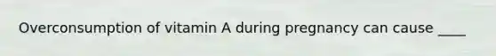 Overconsumption of vitamin A during pregnancy can cause ____