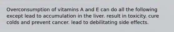 Overconsumption of vitamins A and E can do all the following except lead to accumulation in the liver. result in toxicity. cure colds and prevent cancer. lead to debilitating side effects.