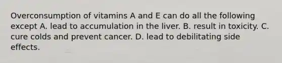 Overconsumption of vitamins A and E can do all the following except A. lead to accumulation in the liver. B. result in toxicity. C. cure colds and prevent cancer. D. lead to debilitating side effects.