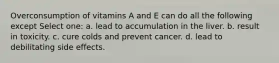 Overconsumption of vitamins A and E can do all the following except Select one: a. lead to accumulation in the liver. b. result in toxicity. c. cure colds and prevent cancer. d. lead to debilitating side effects.