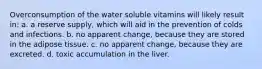 Overconsumption of the water soluble vitamins will likely result in: a. a reserve supply, which will aid in the prevention of colds and infections. b. no apparent change, because they are stored in the adipose tissue. c. no apparent change, because they are excreted. d. toxic accumulation in the liver.