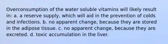 Overconsumption of the water soluble vitamins will likely result in: a. a reserve supply, which will aid in the prevention of colds and infections. b. no apparent change, because they are stored in the adipose tissue. c. no apparent change, because they are excreted. d. toxic accumulation in the liver.