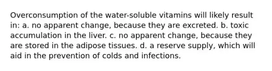 Overconsumption of the water-soluble vitamins will likely result in: a. no apparent change, because they are excreted. b. toxic accumulation in the liver. c. no apparent change, because they are stored in the adipose tissues. d. a reserve supply, which will aid in the prevention of colds and infections.