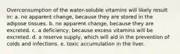 Overconsumption of the water-soluble vitamins will likely result in: a. no apparent change, because they are stored in the adipose tissues. b. no apparent change, because they are excreted. c. a deficiency, because excess vitamins will be excreted. d. a reserve supply, which will aid in the prevention of colds and infections. e. toxic accumulation in the liver.