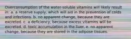 Overconsumption of the water-soluble vitamins will likely result in: a. a reserve supply, which will aid in the prevention of colds and infections. b. no apparent change, because they are excreted. c. a deficiency, because excess vitamins will be excreted. d. toxic accumulation in the liver. e. no apparent change, because they are stored in the adipose tissues.