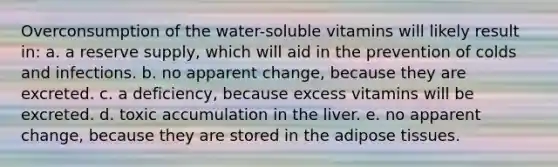 Overconsumption of the water-soluble vitamins will likely result in: a. a reserve supply, which will aid in the prevention of colds and infections. b. no apparent change, because they are excreted. c. a deficiency, because excess vitamins will be excreted. d. toxic accumulation in the liver. e. no apparent change, because they are stored in the adipose tissues.