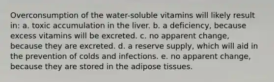 Overconsumption of the water-soluble vitamins will likely result in: a. toxic accumulation in the liver. b. a deficiency, because excess vitamins will be excreted. c. no apparent change, because they are excreted. d. a reserve supply, which will aid in the prevention of colds and infections. e. no apparent change, because they are stored in the adipose tissues.