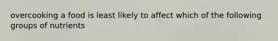 overcooking a food is least likely to affect which of the following groups of nutrients