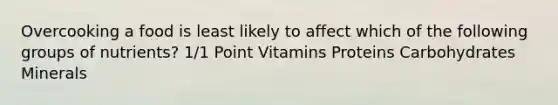 Overcooking a food is least likely to affect which of the following groups of nutrients? 1/1 Point Vitamins Proteins Carbohydrates Minerals