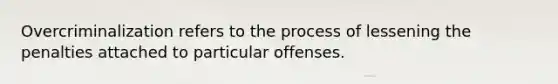 Overcriminalization refers to the process of lessening the penalties attached to particular offenses.