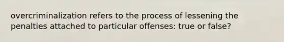 overcriminalization refers to the process of lessening the penalties attached to particular offenses: true or false?