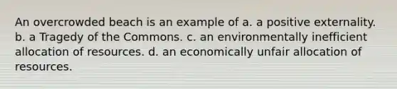 An overcrowded beach is an example of a. a positive externality. b. a Tragedy of the Commons. c. an environmentally inefficient allocation of resources. d. an economically unfair allocation of resources.